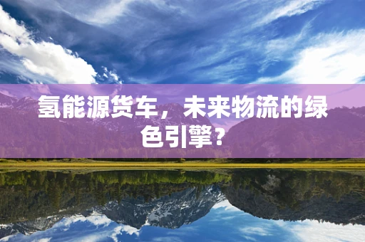 氢能源货车，未来物流的绿色引擎？