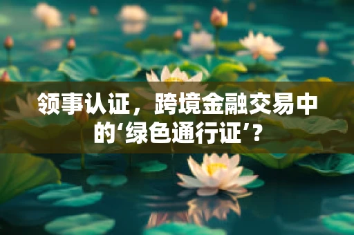 领事认证，跨境金融交易中的‘绿色通行证’？