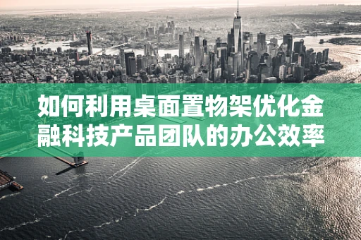 如何利用桌面置物架优化金融科技产品团队的办公效率？