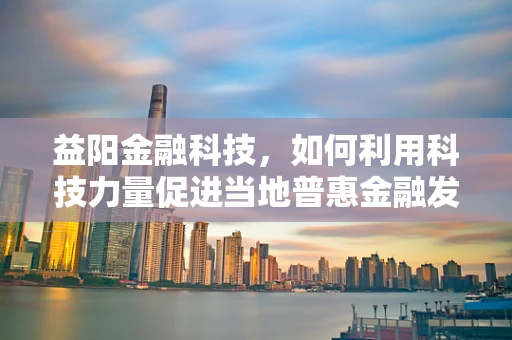 益阳金融科技，如何利用科技力量促进当地普惠金融发展？