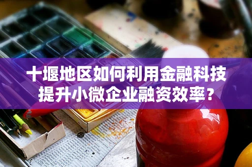 十堰地区如何利用金融科技提升小微企业融资效率？