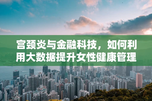 宫颈炎与金融科技，如何利用大数据提升女性健康管理效率？
