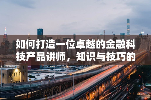如何打造一位卓越的金融科技产品讲师，知识与技巧的双重修炼