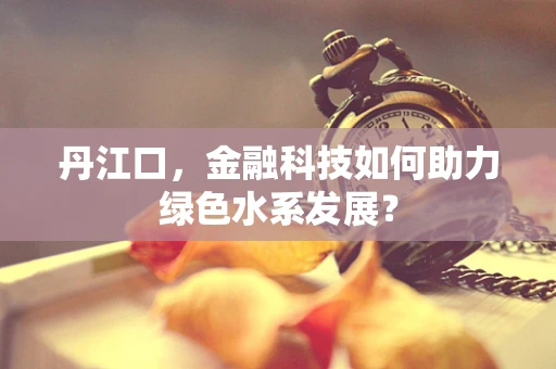 丹江口，金融科技如何助力绿色水系发展？