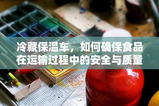 冷藏保温车，如何确保食品在运输过程中的安全与质量？