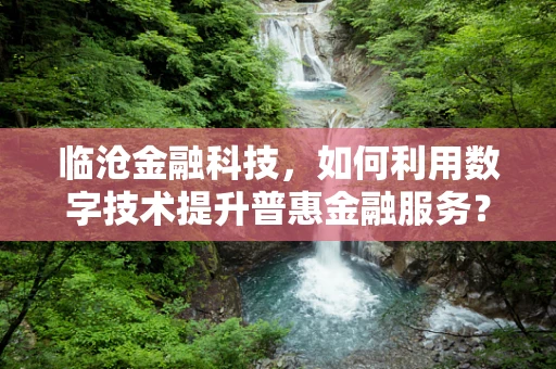 临沧金融科技，如何利用数字技术提升普惠金融服务？