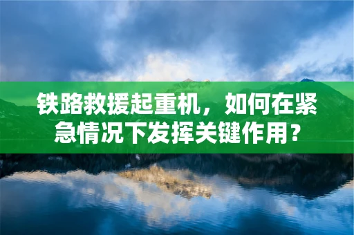 铁路救援起重机，如何在紧急情况下发挥关键作用？