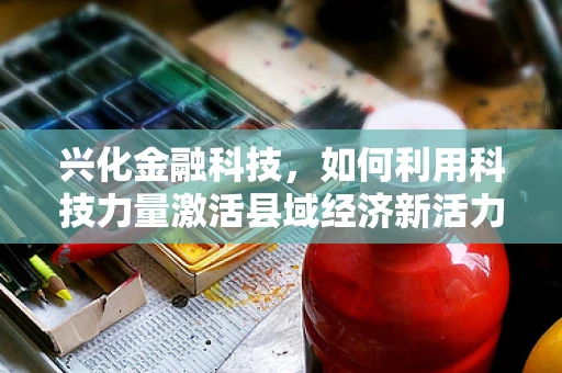 兴化金融科技，如何利用科技力量激活县域经济新活力？