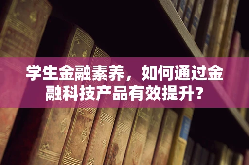 学生金融素养，如何通过金融科技产品有效提升？