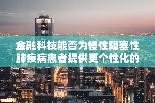 金融科技能否为慢性阻塞性肺疾病患者提供更个性化的健康管理方案？