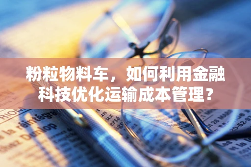 粉粒物料车，如何利用金融科技优化运输成本管理？