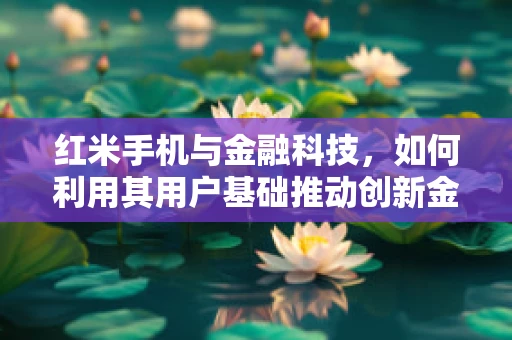 红米手机与金融科技，如何利用其用户基础推动创新金融服务？