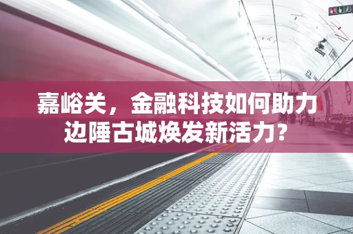 嘉峪关，金融科技如何助力边陲古城焕发新活力？