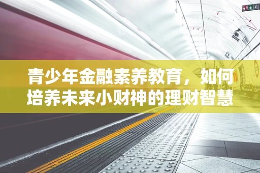 青少年金融素养教育，如何培养未来小财神的理财智慧？