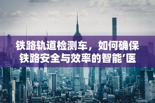 铁路轨道检测车，如何确保铁路安全与效率的智能‘医生’？