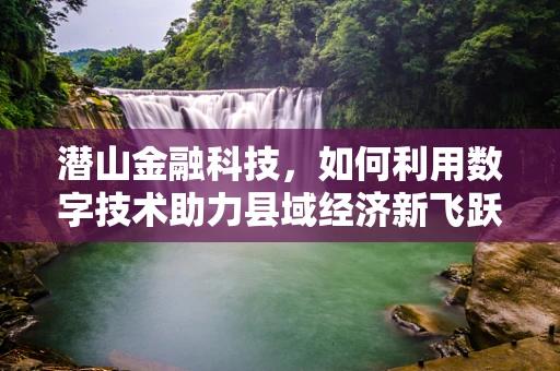 潜山金融科技，如何利用数字技术助力县域经济新飞跃？