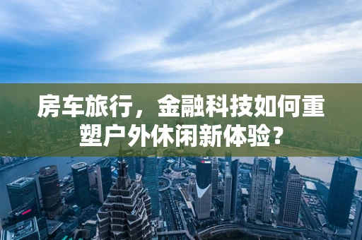 房车旅行，金融科技如何重塑户外休闲新体验？