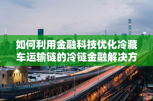 如何利用金融科技优化冷藏车运输链的冷链金融解决方案？