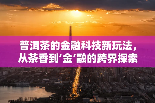 普洱茶的金融科技新玩法，从茶香到‘金’融的跨界探索