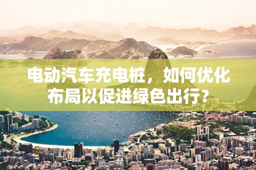 电动汽车充电桩，如何优化布局以促进绿色出行？